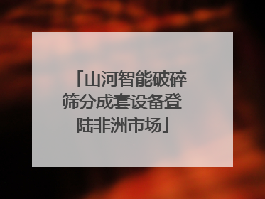 山河智能破碎筛分成套设备登陆非洲市场