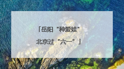 岳阳“种爱娃” 北京过“六一”