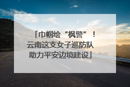 巾帼绘“枫警”！云南这支女子巡防队助力平安边境建设