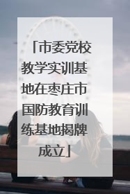 市委党校教学实训基地在枣庄市国防教育训练基地揭牌成立