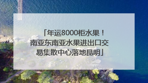 年运8000柜水果！南亚东南亚水果进出口交易集散中心落地昆明