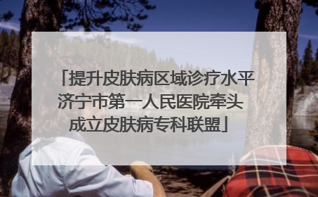 提升皮肤病区域诊疗水平 济宁市第一人民医院牵头成立皮肤病专科联盟
