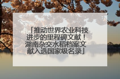 推动世界农业科技进步的里程碑文献！湖南杂交水稻档案文献入选国家级名录