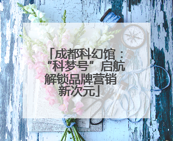 成都科幻馆：“科梦号”启航 解锁品牌营销新次元