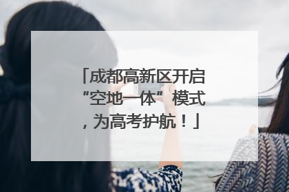 成都高新区开启“空地一体”模式，为高考护航！