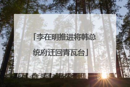 李在明推进将韩总统府迁回青瓦台