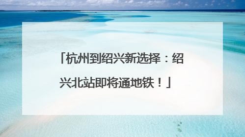 杭州到绍兴新选择：绍兴北站即将通地铁！