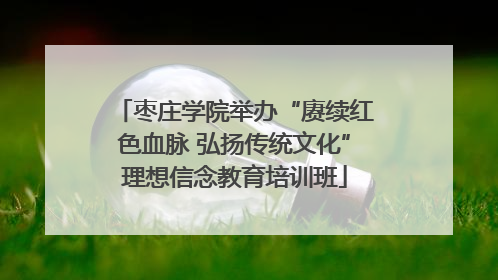 枣庄学院举办“赓续红色血脉 弘扬传统文化”理想信念教育培训班