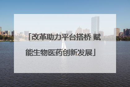 改革助力平台搭桥 赋能生物医药创新发展