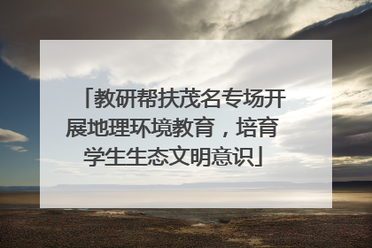 教研帮扶茂名专场开展地理环境教育，培育学生生态文明意识