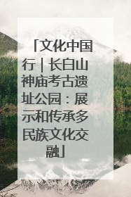 文化中国行｜长白山神庙考古遗址公园：展示和传承多民族文化交融