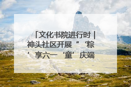 文化书院进行时｜神头社区开展“‘粽’享六一‘童’庆端午”主题系列活动