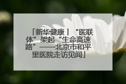 新华健康丨“医联体”架起“生命高速路”——北京市和平里医院走访见闻