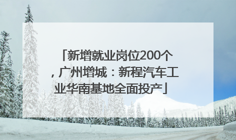 新增就业岗位200个，广州增城：新程汽车工业华南基地全面投产