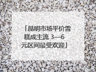 昆明市场平价雪糕成主流 3—6元区间最受欢迎