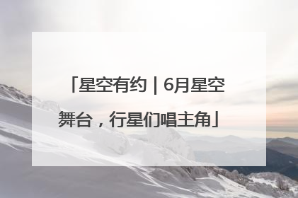 星空有约｜6月星空舞台，行星们唱主角