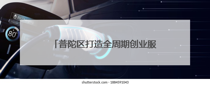 普陀区打造全周期创业服务链，助力青年创业启航