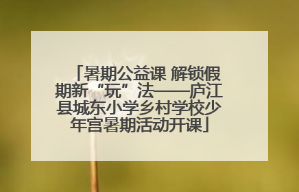 暑期公益课 解锁假期新“玩”法——庐江县城东小学乡村学校少年宫暑期活动开课