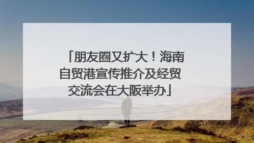 朋友圈又扩大！海南自贸港宣传推介及经贸交流会在大阪举办