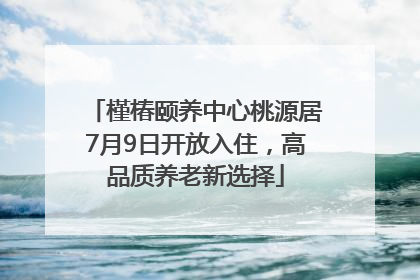 槿椿颐养中心桃源居7月9日开放入住，高品质养老新选择
