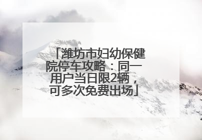 潍坊市妇幼保健院停车攻略：同一用户当日限2辆，可多次免费出场