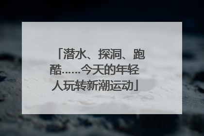 潜水、探洞、跑酷……今天的年轻人玩转新潮运动