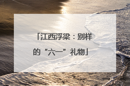 江西浮梁：别样的“六一”礼物