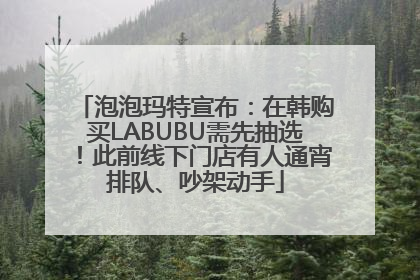 泡泡玛特宣布：在韩购买LABUBU需先抽选！此前线下门店有人通宵排队、吵架动手