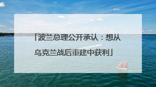 波兰总理公开承认：想从乌克兰战后重建中获利