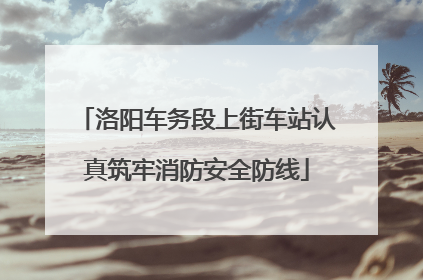 洛阳车务段上街车站认真筑牢消防安全防线