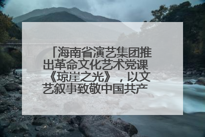 海南省演艺集团推出革命文化艺术党课《琼崖之光》，以文艺叙事致敬中国共产党成立104周年