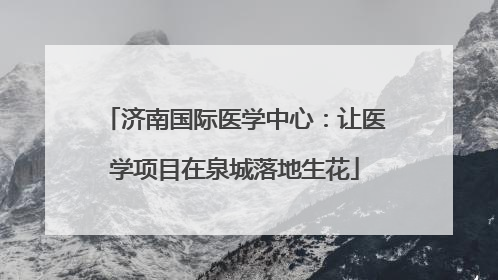 济南国际医学中心：让医学项目在泉城落地生花