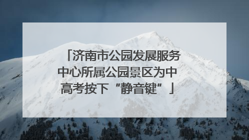 济南市公园发展服务中心所属公园景区为中高考按下“静音键”
