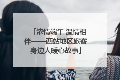 浓情端午 温情相伴——西站地区旅客身边人暖心故事