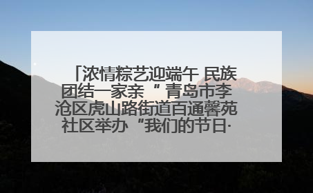 浓情粽艺迎端午 民族团结一家亲“ 青岛市李沧区虎山路街道百通馨苑社区举办“我们的节日·端午“主题活动