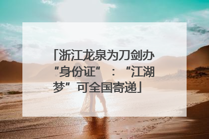 浙江龙泉为刀剑办“身份证”：“江湖梦”可全国寄递