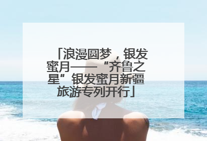 浪漫圆梦，银发蜜月——“齐鲁之星”银发蜜月新疆旅游专列开行