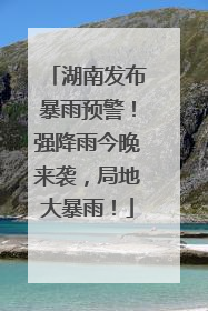 湖南发布暴雨预警！强降雨今晚来袭，局地大暴雨！