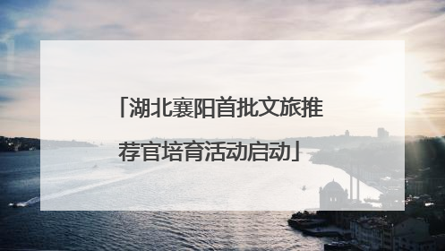 湖北襄阳首批文旅推荐官培育活动启动