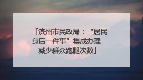 滨州市民政局：“居民身后一件事”集成办理 减少群众跑腿次数