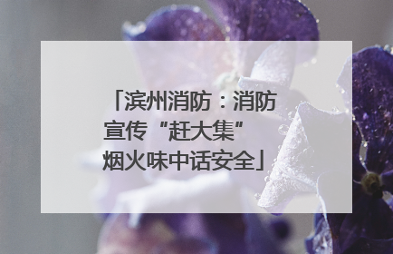 滨州消防：消防宣传“赶大集” 烟火味中话安全