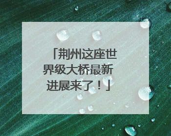 荆州这座世界级大桥最新进展来了！