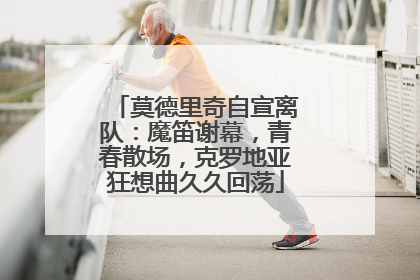 莫德里奇自宣离队：魔笛谢幕，青春散场，克罗地亚狂想曲久久回荡