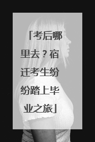 考后哪里去？宿迁考生纷纷踏上毕业之旅