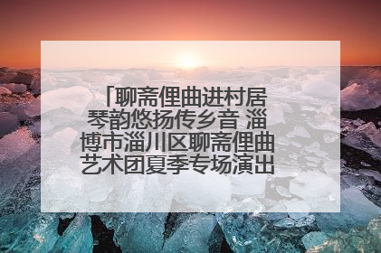 聊斋俚曲进村居 琴韵悠扬传乡音 淄博市淄川区聊斋俚曲艺术团夏季专场演出在杏园子村举行
