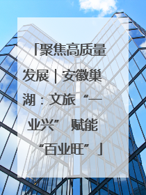 聚焦高质量发展｜安徽巢湖：文旅“一业兴” 赋能“百业旺”