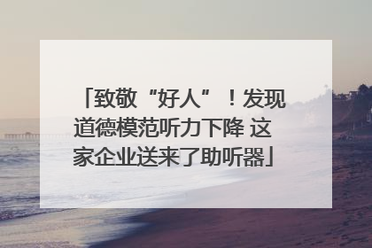 致敬“好人”！发现道德模范听力下降 这家企业送来了助听器