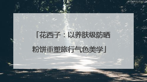 花西子：以养肤级防晒粉饼重塑旅行气色美学