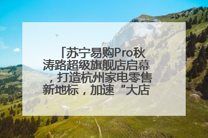 苏宁易购Pro秋涛路超级旗舰店启幕，打造杭州家电零售新地标，加速“大店攻略”全省布局