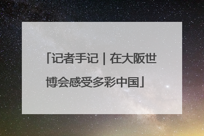 记者手记｜在大阪世博会感受多彩中国